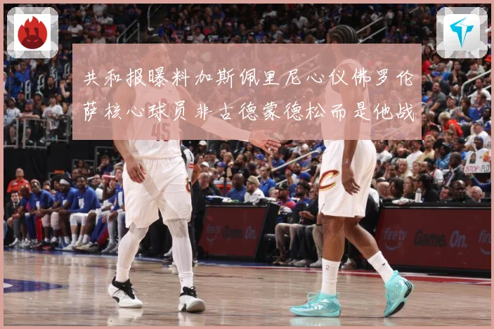 共和报曝料加斯佩里尼心仪佛罗伦萨核心球员非古德蒙德松而是他战术观察-深度解析