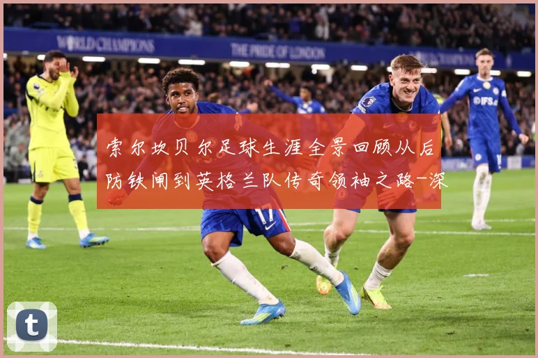 索尔坎贝尔足球生涯全景回顾从后防铁闸到英格兰队传奇领袖之路-深度解析
