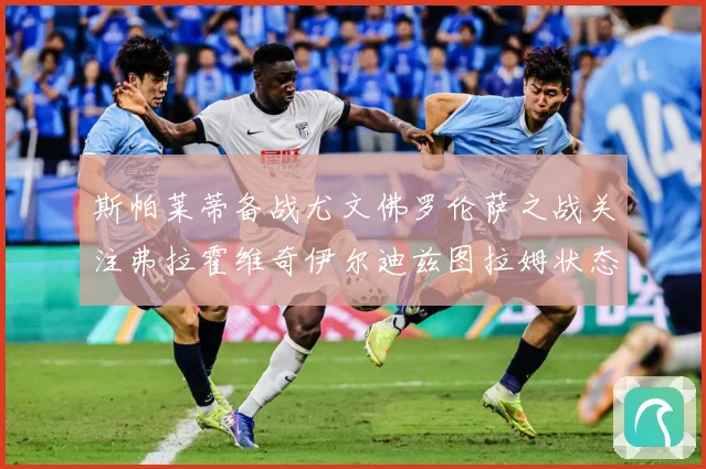 斯帕莱蒂备战尤文佛罗伦萨之战关注弗拉霍维奇伊尔迪兹图拉姆状态成长观察-深度解析
