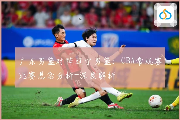 广东男篮对阵辽宁男篮：CBA常规赛比赛悬念分析-深度解析