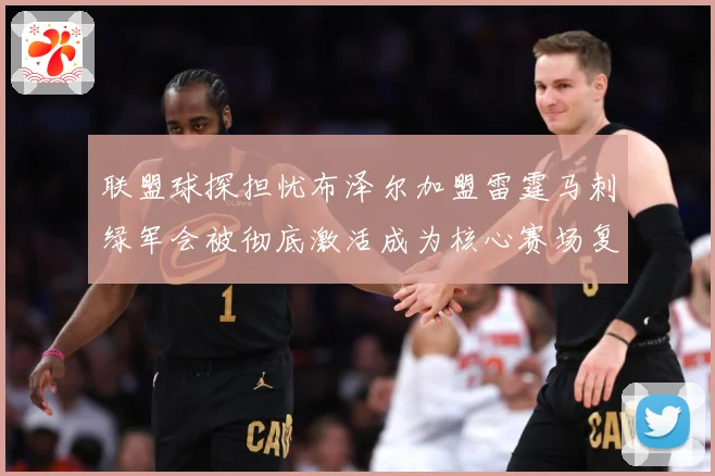 联盟球探担忧布泽尔加盟雷霆马刺绿军会被彻底激活成为核心赛场复盘-深度解析