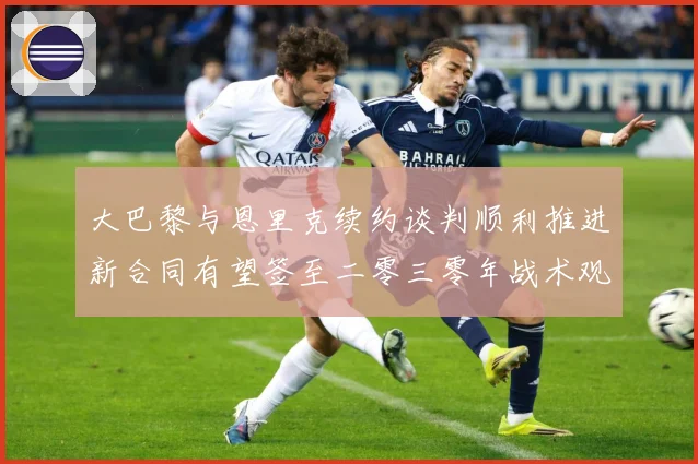 大巴黎与恩里克续约谈判顺利推进新合同有望签至二零三零年战术观察-深度解析