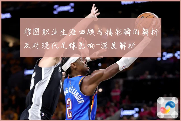穆图职业生涯回顾与精彩瞬间解析及对现代足球影响-深度解析