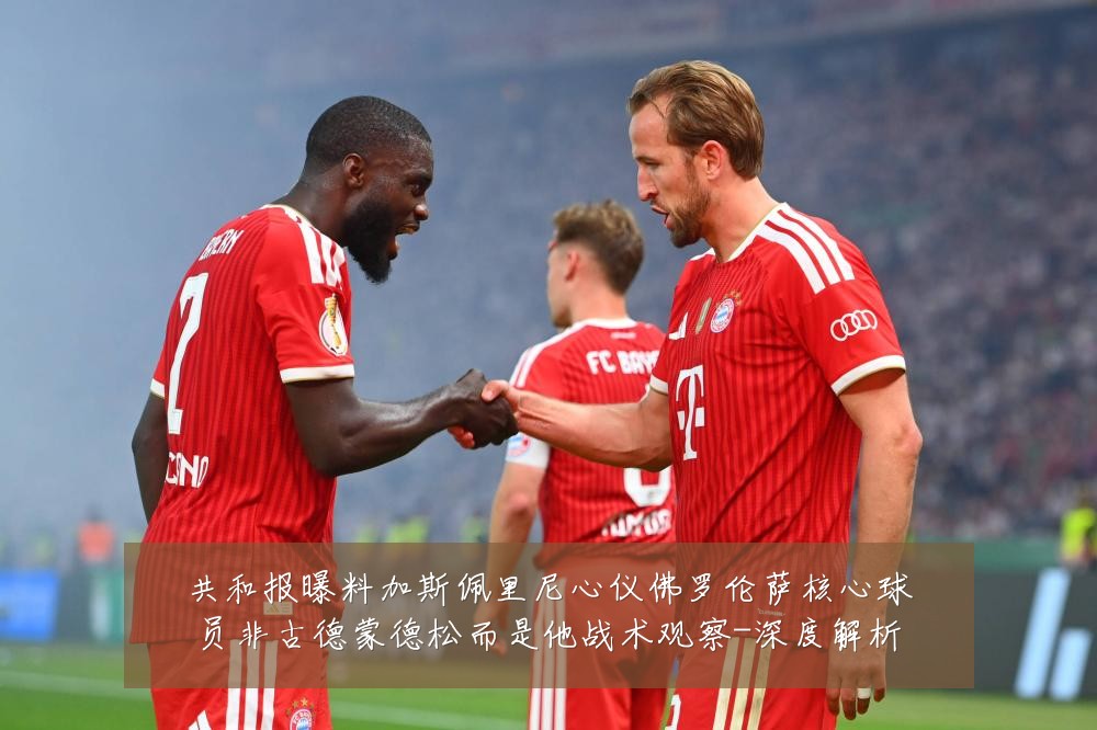 共和报曝料加斯佩里尼心仪佛罗伦萨核心球员非古德蒙德松而是他战术观察-深度解析